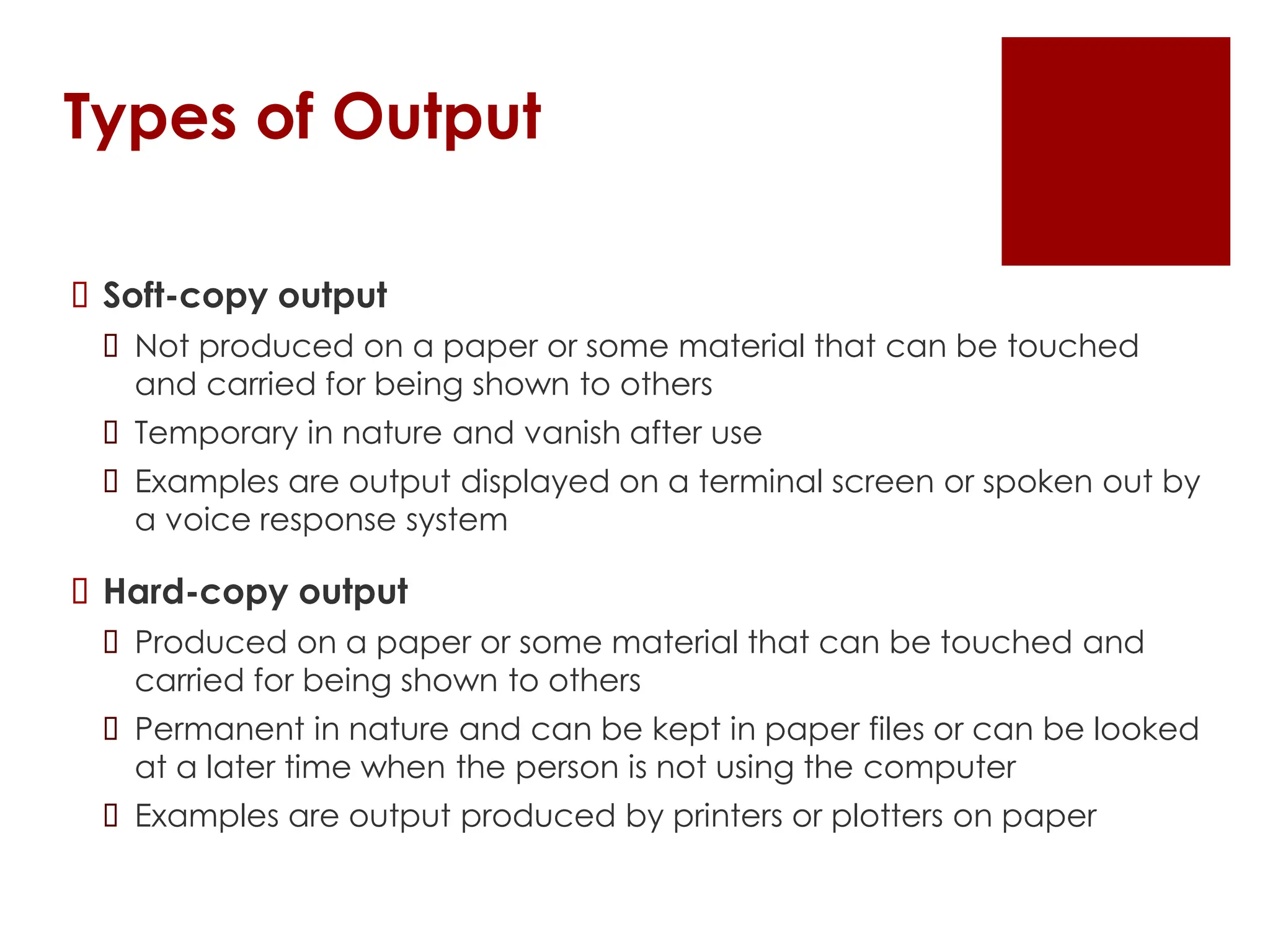 Types of Output
 Soft-copy output
 Not produced on a paper or some material that can be touched
and carried for being shown to others
 Temporary in nature and vanish after use
 Examples are output displayed on a terminal screen or spoken out by
a voice response system
 Hard-copy output
 Produced on a paper or some material that can be touched and
carried for being shown to others
 Permanent in nature and can be kept in paper files or can be looked
at a later time when the person is not using the computer
 Examples are output produced by printers or plotters on paper
 