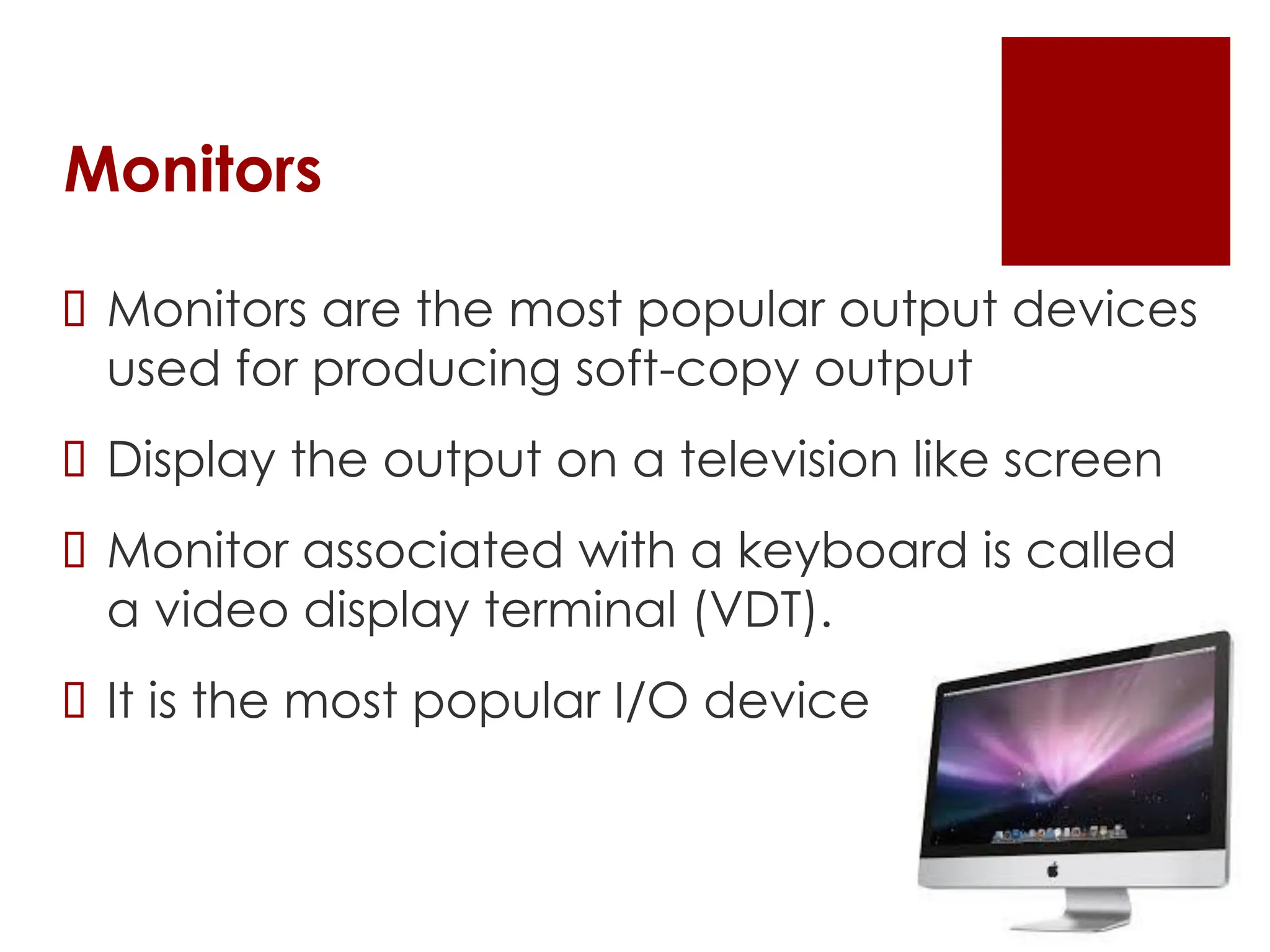 Monitors
 Monitors are the most popular output devices
used for producing soft-copy output
 Display the output on a television like screen
 Monitor associated with a keyboard is called
a video display terminal (VDT).
 It is the most popular I/O device
 