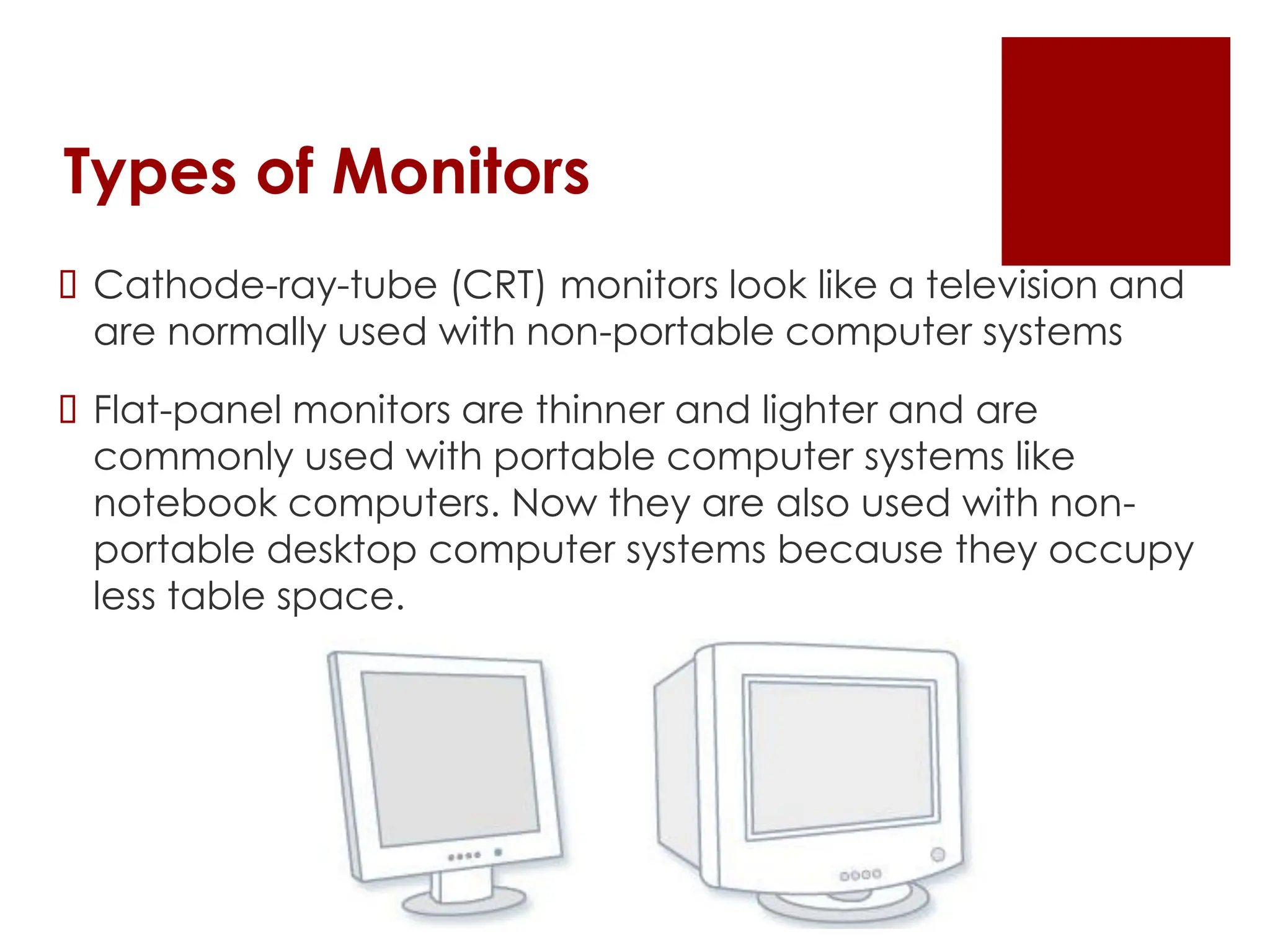 Types of Monitors
 Cathode-ray-tube (CRT) monitors look like a television and
are normally used with non-portable computer systems
 Flat-panel monitors are thinner and lighter and are
commonly used with portable computer systems like
notebook computers. Now they are also used with non-
portable desktop computer systems because they occupy
less table space.
 