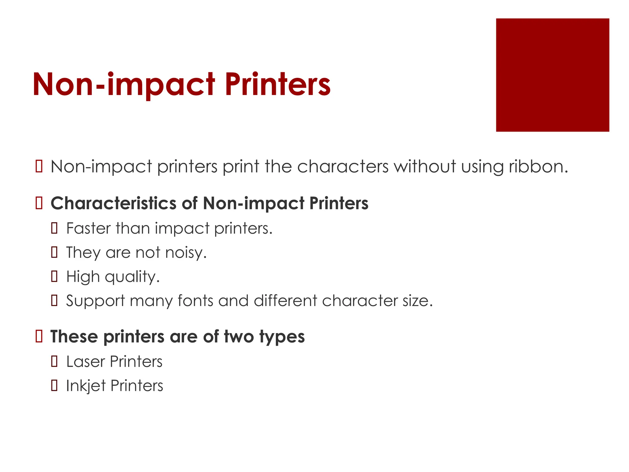 Non-impact Printers
 Non-impact printers print the characters without using ribbon.
 Characteristics of Non-impact Printers
 Faster than impact printers.
 They are not noisy.
 High quality.
 Support many fonts and different character size.
 These printers are of two types
 Laser Printers
 Inkjet Printers
 