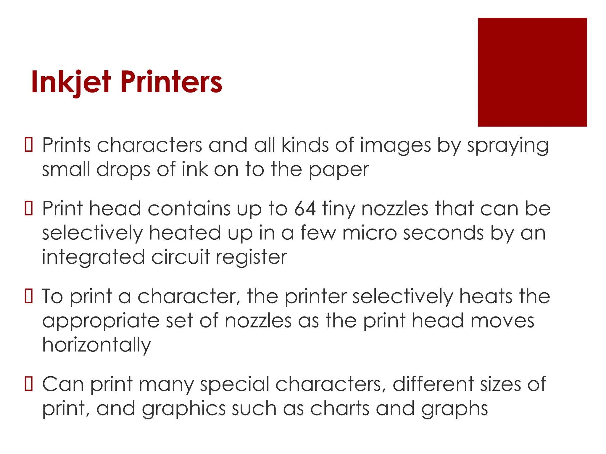 Inkjet Printers
 Prints characters and all kinds of images by spraying
small drops of ink on to the paper
 Print head contains up to 64 tiny nozzles that can be
selectively heated up in a few micro seconds by an
integrated circuit register
 To print a character, the printer selectively heats the
appropriate set of nozzles as the print head moves
horizontally
 Can print many special characters, different sizes of
print, and graphics such as charts and graphs
 