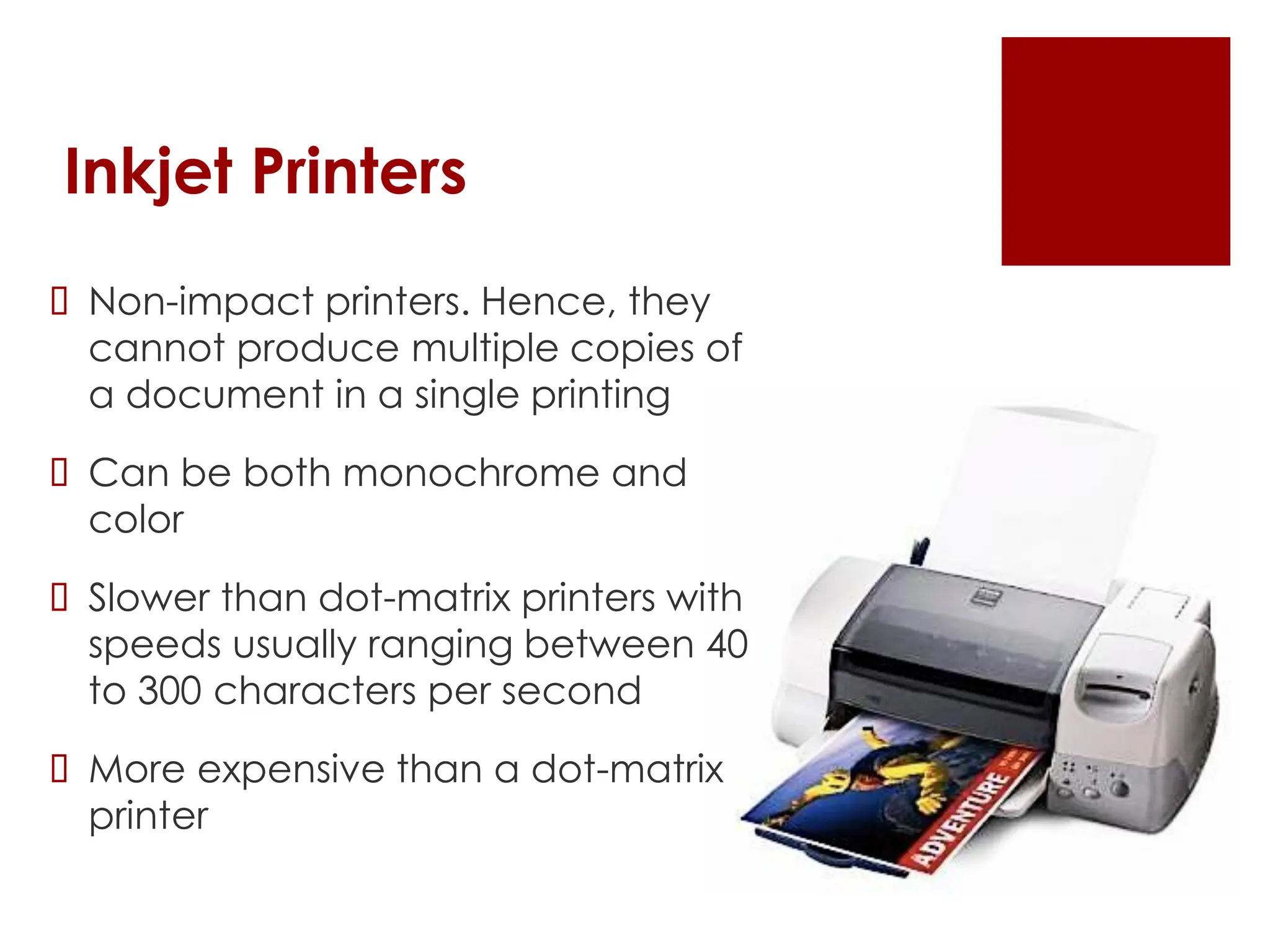 Inkjet Printers
 Non-impact printers. Hence, they
cannot produce multiple copies of
a document in a single printing
 Can be both monochrome and
color
 Slower than dot-matrix printers with
speeds usually ranging between 40
to 300 characters per second
 More expensive than a dot-matrix
printer
 