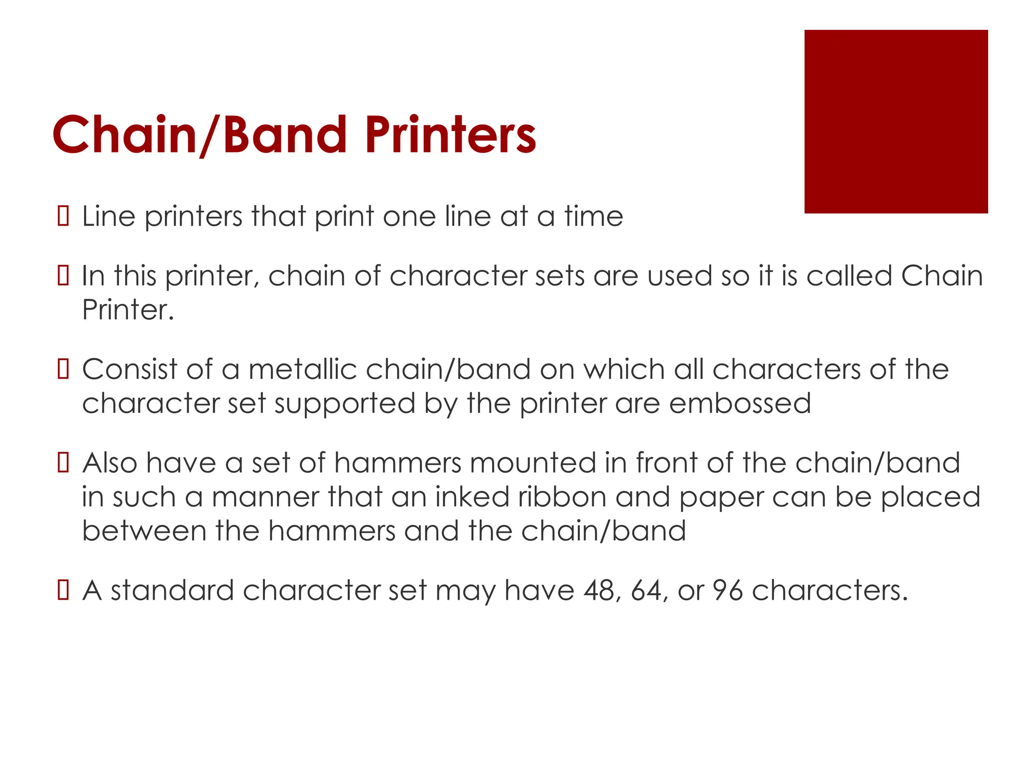 Chain/Band Printers
 Line printers that print one line at a time
 In this printer, chain of character sets are used so it is called Chain
Printer.
 Consist of a metallic chain/band on which all characters of the
character set supported by the printer are embossed
 Also have a set of hammers mounted in front of the chain/band
in such a manner that an inked ribbon and paper can be placed
between the hammers and the chain/band
 A standard character set may have 48, 64, or 96 characters.
 