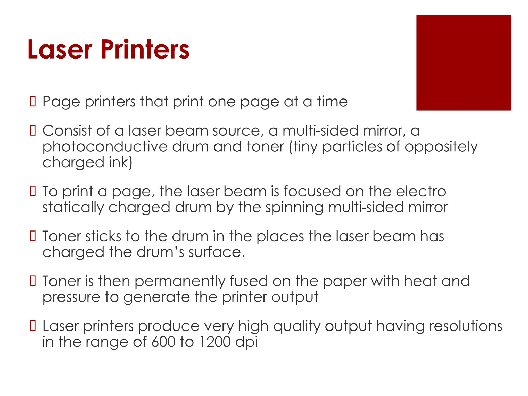 Laser Printers
 Page printers that print one page at a time
 Consist of a laser beam source, a multi-sided mirror, a
photoconductive drum and toner (tiny particles of oppositely
charged ink)
 To print a page, the laser beam is focused on the electro
statically charged drum by the spinning multi-sided mirror
 Toner sticks to the drum in the places the laser beam has
charged the drum’s surface.
 Toner is then permanently fused on the paper with heat and
pressure to generate the printer output
 Laser printers produce very high quality output having resolutions
in the range of 600 to 1200 dpi
 