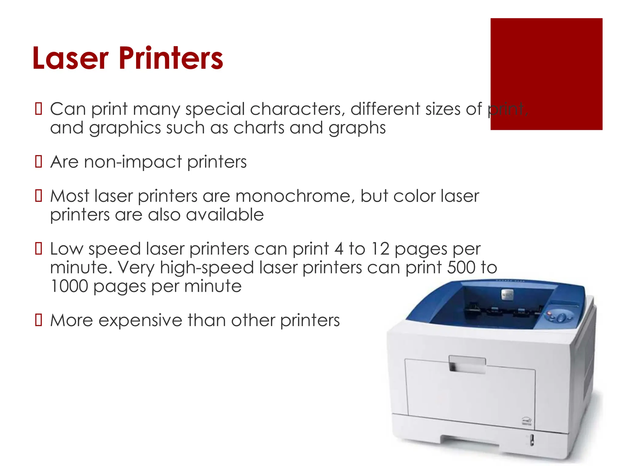 Laser Printers
 Can print many special characters, different sizes of print,
and graphics such as charts and graphs
 Are non-impact printers
 Most laser printers are monochrome, but color laser
printers are also available
 Low speed laser printers can print 4 to 12 pages per
minute. Very high-speed laser printers can print 500 to
1000 pages per minute
 More expensive than other printers
 