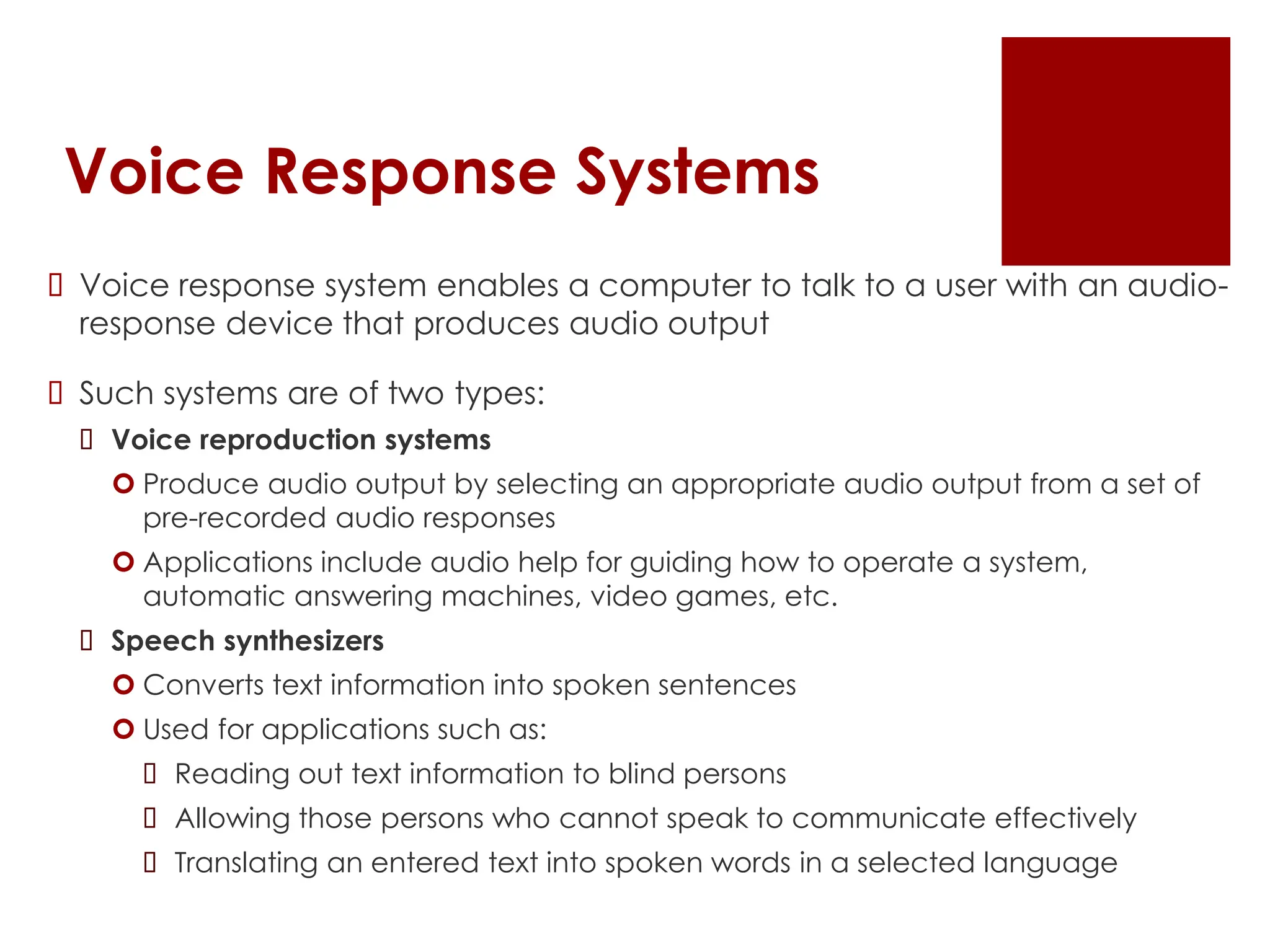 Voice Response Systems
 Voice response system enables a computer to talk to a user with an audio-
response device that produces audio output
 Such systems are of two types:
 Voice reproduction systems
 Produce audio output by selecting an appropriate audio output from a set of
pre-recorded audio responses
 Applications include audio help for guiding how to operate a system,
automatic answering machines, video games, etc.
 Speech synthesizers
 Converts text information into spoken sentences
 Used for applications such as:
 Reading out text information to blind persons
 Allowing those persons who cannot speak to communicate effectively
 Translating an entered text into spoken words in a selected language
 