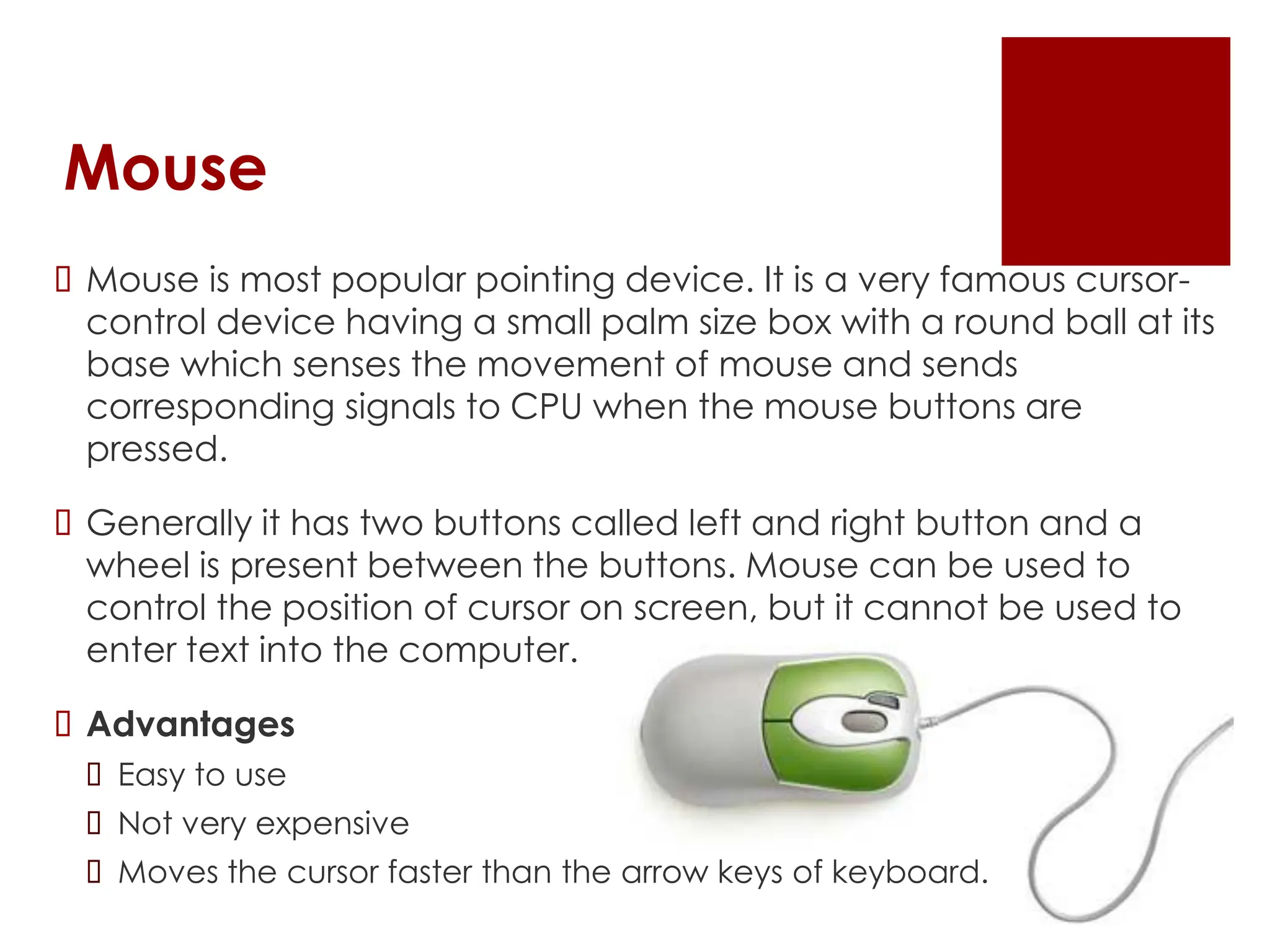 Mouse
 Mouse is most popular pointing device. It is a very famous cursor-
control device having a small palm size box with a round ball at its
base which senses the movement of mouse and sends
corresponding signals to CPU when the mouse buttons are
pressed.
 Generally it has two buttons called left and right button and a
wheel is present between the buttons. Mouse can be used to
control the position of cursor on screen, but it cannot be used to
enter text into the computer.
 Advantages
 Easy to use
 Not very expensive
 Moves the cursor faster than the arrow keys of keyboard.
 