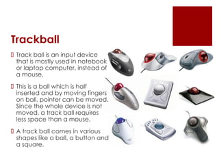 Trackball
 Track ball is an input device
that is mostly used in notebook
or laptop computer, instead of
a mouse.
 This is a ball which is half
inserted and by moving fingers
on ball, pointer can be moved.
Since the whole device is not
moved, a track ball requires
less space than a mouse.
 A track ball comes in various
shapes like a ball, a button and
a square.
 