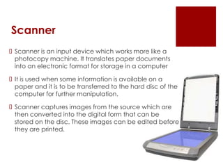 Scanner
 Scanner is an input device which works more like a
photocopy machine. It translates paper documents
into an electronic format for storage in a computer
 It is used when some information is available on a
paper and it is to be transferred to the hard disc of the
computer for further manipulation.
 Scanner captures images from the source which are
then converted into the digital form that can be
stored on the disc. These images can be edited before
they are printed.
 
