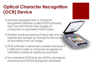 Optical Character Recognition
(OCR) Device
 Scanner equipped with a character
recognition software (called OCR software)
that converts the bit map images of
characters to equivalent ASCII codes
 Enables word processing of input text and also
requires less storage for storing the document
as text rather than an image
 OCR software is extremely complex because it
is difficult to make a computer recognize an
unlimited number of typefaces and fonts
 Two standard OCR fonts are OCR-A (American
standard) and OCR-B (European standard)
 