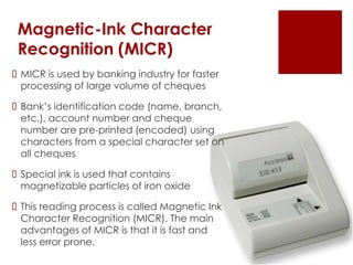 Magnetic-Ink Character
Recognition (MICR)
 MICR is used by banking industry for faster
processing of large volume of cheques
 Bank’s identification code (name, branch,
etc.), account number and cheque
number are pre-printed (encoded) using
characters from a special character set on
all cheques
 Special ink is used that contains
magnetizable particles of iron oxide
 This reading process is called Magnetic Ink
Character Recognition (MICR). The main
advantages of MICR is that it is fast and
less error prone.
 
