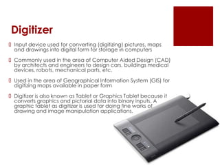Digitizer
 Input device used for converting (digitizing) pictures, maps
and drawings into digital form for storage in computers
 Commonly used in the area of Computer Aided Design (CAD)
by architects and engineers to design cars, buildings medical
devices, robots, mechanical parts, etc.
 Used in the area of Geographical Information System (GIS) for
digitizing maps available in paper form
 Digitizer is also known as Tablet or Graphics Tablet because it
converts graphics and pictorial data into binary inputs. A
graphic tablet as digitizer is used for doing fine works of
drawing and image manipulation applications.
 