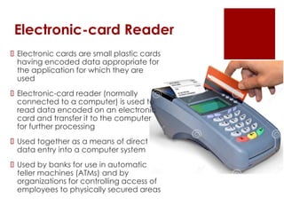 Electronic-card Reader
 Electronic cards are small plastic cards
having encoded data appropriate for
the application for which they are
used
 Electronic-card reader (normally
connected to a computer) is used to
read data encoded on an electronic
card and transfer it to the computer
for further processing
 Used together as a means of direct
data entry into a computer system
 Used by banks for use in automatic
teller machines (ATMs) and by
organizations for controlling access of
employees to physically secured areas
 