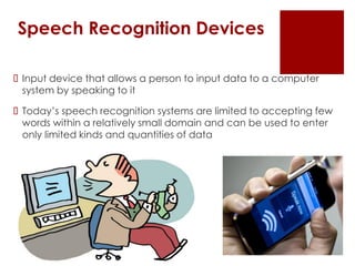 Speech Recognition Devices
 Input device that allows a person to input data to a computer
system by speaking to it
 Today’s speech recognition systems are limited to accepting few
words within a relatively small domain and can be used to enter
only limited kinds and quantities of data
 