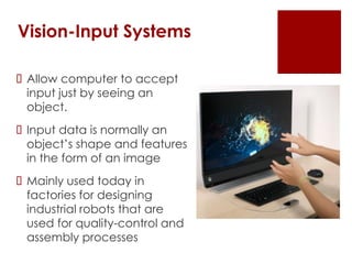 Vision-Input Systems
 Allow computer to accept
input just by seeing an
object.
 Input data is normally an
object’s shape and features
in the form of an image
 Mainly used today in
factories for designing
industrial robots that are
used for quality-control and
assembly processes
 