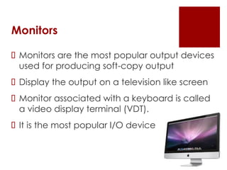 Monitors
 Monitors are the most popular output devices
used for producing soft-copy output
 Display the output on a television like screen
 Monitor associated with a keyboard is called
a video display terminal (VDT).
 It is the most popular I/O device
 