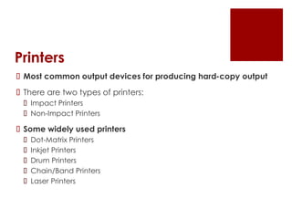 Printers
 Most common output devices for producing hard-copy output
 There are two types of printers:
 Impact Printers
 Non-Impact Printers
 Some widely used printers
 Dot-Matrix Printers
 Inkjet Printers
 Drum Printers
 Chain/Band Printers
 Laser Printers
 