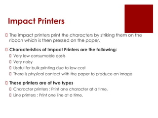Impact Printers
 The impact printers print the characters by striking them on the
ribbon which is then pressed on the paper.
 Characteristics of Impact Printers are the following:
 Very low consumable costs
 Very noisy
 Useful for bulk printing due to low cost
 There is physical contact with the paper to produce an image
 These printers are of two types
 Character printers : Print one character at a time.
 Line printers : Print one line at a time.
 
