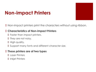 Non-impact Printers
 Non-impact printers print the characters without using ribbon.
 Characteristics of Non-impact Printers
 Faster than impact printers.
 They are not noisy.
 High quality.
 Support many fonts and different character size.
 These printers are of two types
 Laser Printers
 Inkjet Printers
 