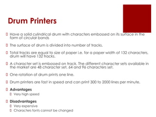 Drum Printers
 Have a solid cylindrical drum with characters embossed on its surface in the
form of circular bands
 The surface of drum is divided into number of tracks.
 Total tracks are equal to size of paper i.e. for a paper width of 132 characters,
drum will have 132 tracks.
 A character set is embossed on track. The different character sets available in
the market are 48 character set, 64 and 96 characters set.
 One rotation of drum prints one line.
 Drum printers are fast in speed and can print 300 to 2000 lines per minute.
 Advantages
 Very high speed
 Disadvantages
 Very expensive
 Characters fonts cannot be changed
 