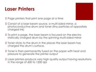 Laser Printers
 Page printers that print one page at a time
 Consist of a laser beam source, a multi-sided mirror, a
photoconductive drum and toner (tiny particles of oppositely
charged ink)
 To print a page, the laser beam is focused on the electro
statically charged drum by the spinning multi-sided mirror
 Toner sticks to the drum in the places the laser beam has
charged the drum’s surface.
 Toner is then permanently fused on the paper with heat and
pressure to generate the printer output
 Laser printers produce very high quality output having resolutions
in the range of 600 to 1200 dpi
 