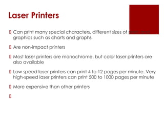 Laser Printers
 Can print many special characters, different sizes of print, and
graphics such as charts and graphs
 Are non-impact printers
 Most laser printers are monochrome, but color laser printers are
also available
 Low speed laser printers can print 4 to 12 pages per minute. Very
high-speed laser printers can print 500 to 1000 pages per minute
 More expensive than other printers

 