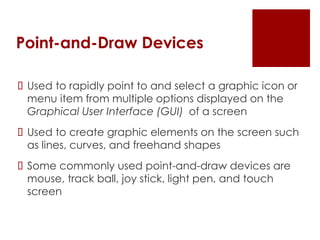 Point-and-Draw Devices
 Used to rapidly point to and select a graphic icon or
menu item from multiple options displayed on the
Graphical User Interface (GUI) of a screen
 Used to create graphic elements on the screen such
as lines, curves, and freehand shapes
 Some commonly used point-and-draw devices are
mouse, track ball, joy stick, light pen, and touch
screen
 