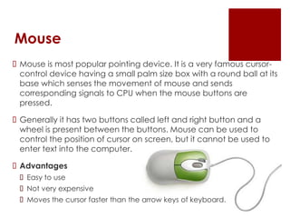 Mouse
 Mouse is most popular pointing device. It is a very famous cursor-
control device having a small palm size box with a round ball at its
base which senses the movement of mouse and sends
corresponding signals to CPU when the mouse buttons are
pressed.
 Generally it has two buttons called left and right button and a
wheel is present between the buttons. Mouse can be used to
control the position of cursor on screen, but it cannot be used to
enter text into the computer.
 Advantages
 Easy to use
 Not very expensive
 Moves the cursor faster than the arrow keys of keyboard.
 