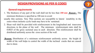 DESIGNPROVISIONS AS PER IS CODES
General requirements
1. The thickness of any part of the wall shall not be less than 100 mm Reason : The
minimum thickness is specified as 100 mm to avoid
usually thin sections. Very Thin sections are susceptible to lateral instability in the
zones where inelastic cyclic loads may have to be sustained.
2. Shear wall shall be provided with reinforcement in the longitudinal and transverse
directions in the plane of the wall . The minimum reinforcement ratio shall be
0.0025 of the gross sectional area in each direction. This reinforcement shall be
distributed uniformly across the cross section of the wall.
Reason: Distribution of a minimum reinforcement uniformly across the height &
width of the wall helps to control the width of the inclined cracks that are caused
due to shear.
 