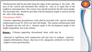 •
•
•
Reinforcement shall be provided along the edges of the openings in the walls . The
area of the vertical and horizontal bars should be such as to equal that of the
respective interrupted bars. The vertical bars should extend for the full storey height.
The horizontal bars should be provided with development length in tension beyond
the sides of the opening .
Discontinuous Walls :
Columns supporting discontinuous walls shall be provided with special confining
reinforcement as per IS :4326 over their full height. The column reinforcement shall
be extended into the wall for a distance equal to the development length of the
largest longitudinal bar in the column.
•
Reason : Columns supporting discontinued shear walls may be
subjected to significant axial compression and may have to undergo extensive
inelastic deformations. Hence , they have to be adequately confined over their full
length to ensure good ductility.
 