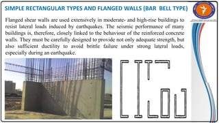 SIMPLE RECTANGULAR TYPES AND FLANGED WALLS (BAR BELL TYPE)
Flanged shear walls are used extensively in moderate- and high-rise buildings to
resist lateral loads induced by earthquakes. The seismic performance of many
buildings is, therefore, closely linked to the behaviour of the reinforced concrete
walls. They must be carefully designed to provide not only adequate strength, but
also sufficient ductility to avoid brittle failure under strong lateral loads,
especially during an earthquake.
 