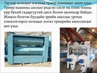 Эдгээр хольцыг ялгахад триер машиныг ашиглана. Триер машины ажлын үндсэн хэсэг нь олон тооны үүр бүхий гадаргуутай диск болон цилиндр байдаг. Жишээ болгон буудайн үрийн массаас уртын хэмжээгээрээ хольцыг ялгах триерийн ажиллагааг авч үзье. 