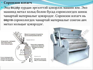 Соронзон ялгагч Энд өндөр хурдан эргэлттэй цэвэрлэх машин юм. Энэ машинд метал хольц болон бусад соронзлогдох шинж чанартай материалыг цэвэрлдэг. Соронзон ялгагч нь өөртө соронзлогдох чанартай материалыг сонгон авч метал хольцыг цэвэрлдэг.  
