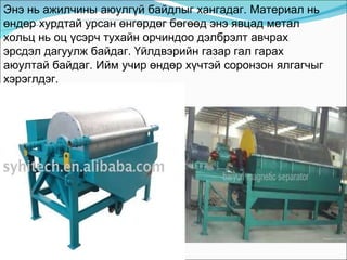 Энэ нь ажилчины аюулгүй байдлыг хангадаг. Материал нь өндөр хурдтай урсан өнгөрдөг бөгөөд энэ явцад метал хольц нь оц үсэрч тухайн орчиндоо дэлбрэлт авчрах эрсдэл дагуулж байдаг. Үйлдвэрийн газар гал гарах аюултай байдаг. Ийм учир өндөр хүчтэй соронзон ялгагчыг хэрэглдэг. 