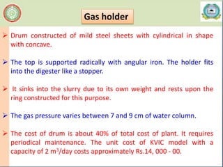  Drum constructed of mild steel sheets with cylindrical in shape
with concave.
 The top is supported radically with angular iron. The holder fits
into the digester like a stopper.
 It sinks into the slurry due to its own weight and rests upon the
ring constructed for this purpose.
 The gas pressure varies between 7 and 9 cm of water column.
 The cost of drum is about 40% of total cost of plant. It requires
periodical maintenance. The unit cost of KVIC model with a
capacity of 2 m3/day costs approximately Rs.14, 000 - 00.
Gas holder
 