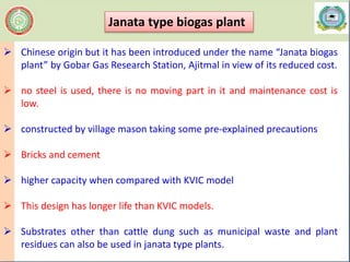  Chinese origin but it has been introduced under the name “Janata biogas
plant” by Gobar Gas Research Station, Ajitmal in view of its reduced cost.
 no steel is used, there is no moving part in it and maintenance cost is
low.
 constructed by village mason taking some pre-explained precautions
 Bricks and cement
 higher capacity when compared with KVIC model
 This design has longer life than KVIC models.
 Substrates other than cattle dung such as municipal waste and plant
residues can also be used in janata type plants.
Janata type biogas plant
 
