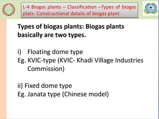 Types of biogas plants: Biogas plants
basically are two types.
i) Floating dome type
Eg. KVIC-type (KVIC- Khadi Village Industries
Commission)
ii) Fixed dome type
Eg. Janata type (Chinese model)
L-4 Biogas plants – Classification –Types of biogas
plats- Constructional details of biogas plant
 