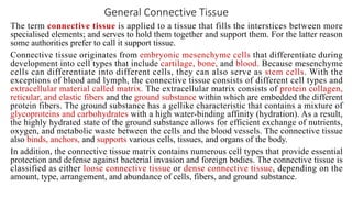 General Connective Tissue
The term connective tissue is applied to a tissue that fills the interstices between more
specialised elements; and serves to hold them together and support them. For the latter reason
some authorities prefer to call it support tissue.
Connective tissue originates from embryonic mesenchyme cells that differentiate during
development into cell types that include cartilage, bone, and blood. Because mesenchyme
cells can differentiate into different cells, they can also serve as stem cells. With the
exceptions of blood and lymph, the connective tissue consists of different cell types and
extracellular material called matrix. The extracellular matrix consists of protein collagen,
reticular, and elastic fibers and the ground substance within which are embedded the different
protein fibers. The ground substance has a gellike characteristic that contains a mixture of
glycoproteins and carbohydrates with a high water-binding affinity (hydration). As a result,
the highly hydrated state of the ground substance allows for efficient exchange of nutrients,
oxygen, and metabolic waste between the cells and the blood vessels. The connective tissue
also binds, anchors, and supports various cells, tissues, and organs of the body.
In addition, the connective tissue matrix contains numerous cell types that provide essential
protection and defense against bacterial invasion and foreign bodies. The connective tissue is
classified as either loose connective tissue or dense connective tissue, depending on the
amount, type, arrangement, and abundance of cells, fibers, and ground substance.
 