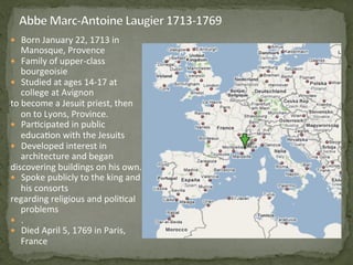 —  Born	
  January	
  22,	
  1713	
  in	
  
Manosque,	
  Provence	
  
—  Family	
  of	
  upper-­‐class	
  
bourgeoisie	
  
—  Studied	
  at	
  ages	
  14-­‐17	
  at	
  
college	
  at	
  Avignon	
  	
  
to	
  become	
  a	
  Jesuit	
  priest,	
  then	
  
on	
  to	
  Lyons,	
  Province.	
  
—  Par3cipated	
  in	
  public	
  
educa3on	
  with	
  the	
  Jesuits	
  
—  Developed	
  interest	
  in	
  
architecture	
  and	
  began	
  	
  
discovering	
  buildings	
  on	
  his	
  own.	
  
—  Spoke	
  publicly	
  to	
  the	
  king	
  and	
  
his	
  consorts	
  	
  
regarding	
  religious	
  and	
  poli3cal	
  
problems	
  
—  .	
  	
  	
  
—  Died	
  April	
  5,	
  1769	
  in	
  Paris,	
  
France	
  	
  
 