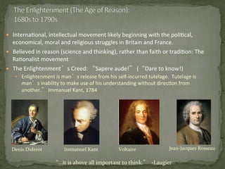 —  Interna3onal,	
  intellectual	
  movement	
  likely	
  beginning	
  with	
  the	
  poli3cal,	
  
economical,	
  moral	
  and	
  religious	
  struggles	
  in	
  Britain	
  and	
  France.	
  
—  Believed	
  in	
  reason	
  (science	
  and	
  thinking),	
  rather	
  than	
  faith	
  or	
  tradi3on:	
  The	
  
Ra3onalist	
  movement	
  
—  The	
  Enlightenment’s	
  Creed:	
  “Sapere	
  aude!”	
  (“Dare	
  to	
  know!)	
  
—  Enlightenment	
  is	
  man’s	
  release	
  from	
  his	
  self-­‐incurred	
  tutelage.	
  	
  Tutelage	
  is	
  
man’s	
  inability	
  to	
  make	
  use	
  of	
  his	
  understanding	
  without	
  direc3on	
  from	
  
another.”	
  Immanuel	
  Kant,	
  1784	
  
	
  
Denis	
  Diderot	
   Immanuel	
  Kant	
   Jean-­‐Jacques	
  Rosseau	
  Voltaire	
  
“…it	
  is	
  above	
  all	
  important	
  to	
  think.”	
  	
  -­‐Laugier	
  
 