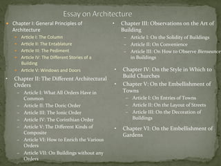 —  Chapter	
  I:	
  General	
  Principles	
  of	
  
Architecture	
  
—  Ar3cle	
  I:	
  The	
  Column	
  
—  Ar3cle	
  II:	
  The	
  Entablature	
  
—  Ar3cle	
  III:	
  The	
  Pediment	
  
—  Ar3cle	
  IV:	
  The	
  Diﬀerent	
  Stories	
  of	
  a	
  
Building	
  
—  Ar3cle	
  V:	
  Windows	
  and	
  Doors	
  
•  Chapter	
  II:	
  The	
  Diﬀerent	
  Architectural	
  
Orders	
  
–  Article	
  I:	
  What	
  All	
  Orders	
  Have	
  in	
  
Common	
  
–  Article	
  II:	
  The	
  Doric	
  Order	
  
–  Article	
  III:	
  The	
  Ionic	
  Order	
  
–  Article	
  IV:	
  The	
  Corinthian	
  Order	
  
–  Article	
  V:	
  The	
  Diﬀerent	
  Kinds	
  of	
  
Composite	
  
–  Article	
  VI:	
  How	
  to	
  Enrich	
  the	
  Various	
  
Orders	
  
–  Article	
  VII:	
  On	
  Buildings	
  without	
  any	
  
Orders	
  
•  Chapter	
  III:	
  Observations	
  on	
  the	
  Art	
  of	
  
Building	
  
–  Article	
  I:	
  On	
  the	
  Solidity	
  of	
  Buildings	
  
–  Article	
  II:	
  On	
  Convenience	
  
–  Article	
  III:	
  On	
  How	
  to	
  Observe	
  Bienseance	
  
in	
  Buildings	
  
•  Chapter	
  IV:	
  On	
  the	
  Style	
  in	
  Which	
  to	
  
Build	
  Churches	
  
•  Chapter	
  V:	
  On	
  the	
  Embellishment	
  of	
  
Towns	
  
–  Article	
  I:	
  On	
  Entries	
  of	
  Towns	
  
–  Article	
  II:	
  On	
  the	
  Layout	
  of	
  Streets	
  
–  Article	
  III:	
  On	
  the	
  Decoration	
  of	
  
Buildings	
  
	
  
•  Chapter	
  VI:	
  On	
  the	
  Embellishment	
  of	
  
Gardens	
  
 