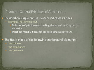—  Founded	
  on	
  simple	
  nature.	
  	
  Nature	
  indicates	
  its	
  rules.	
  
—  Example:	
  The	
  Primi3ve	
  Hut	
  
—  Tells	
  story	
  of	
  primi3ve	
  man	
  seeking	
  shelter	
  and	
  building	
  out	
  of	
  
necessity.	
  
—  What	
  this	
  man	
  built	
  became	
  the	
  basis	
  for	
  all	
  architecture	
  
	
  
—  The	
  Hut	
  is	
  made	
  of	
  the	
  following	
  architectural	
  elements:	
  
—  The	
  column	
  	
  
—  The	
  entablature	
  
—  The	
  pediment	
  
 