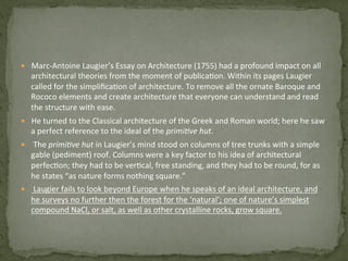 —  Marc-­‐Antoine	
  Laugier’s	
  Essay	
  on	
  Architecture	
  (1755)	
  had	
  a	
  profound	
  impact	
  on	
  all	
  
architectural	
  theories	
  from	
  the	
  moment	
  of	
  publica3on.	
  Within	
  its	
  pages	
  Laugier	
  
called	
  for	
  the	
  simpliﬁca3on	
  of	
  architecture.	
  To	
  remove	
  all	
  the	
  ornate	
  Baroque	
  and	
  
Rococo	
  elements	
  and	
  create	
  architecture	
  that	
  everyone	
  can	
  understand	
  and	
  read	
  
the	
  structure	
  with	
  ease.	
  	
  
—  He	
  turned	
  to	
  the	
  Classical	
  architecture	
  of	
  the	
  Greek	
  and	
  Roman	
  world;	
  here	
  he	
  saw	
  
a	
  perfect	
  reference	
  to	
  the	
  ideal	
  of	
  the	
  primi%ve	
  hut.	
  
—  	
  The	
  primi%ve	
  hut	
  in	
  Laugier’s	
  mind	
  stood	
  on	
  columns	
  of	
  tree	
  trunks	
  with	
  a	
  simple	
  
gable	
  (pediment)	
  roof.	
  Columns	
  were	
  a	
  key	
  factor	
  to	
  his	
  idea	
  of	
  architectural	
  
perfec3on;	
  they	
  had	
  to	
  be	
  ver3cal,	
  free	
  standing,	
  and	
  they	
  had	
  to	
  be	
  round,	
  for	
  as	
  
he	
  states	
  “as	
  nature	
  forms	
  nothing	
  square.”	
  
—  	
  Laugier	
  fails	
  to	
  look	
  beyond	
  Europe	
  when	
  he	
  speaks	
  of	
  an	
  ideal	
  architecture,	
  and	
  
he	
  surveys	
  no	
  further	
  then	
  the	
  forest	
  for	
  the	
  ‘natural’;	
  one	
  of	
  nature’s	
  simplest	
  
compound	
  NaCl,	
  or	
  salt,	
  as	
  well	
  as	
  other	
  crystalline	
  rocks,	
  grow	
  square.	
  
 