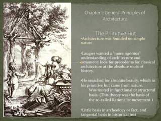 • Architecture	
  was	
  founded	
  on	
  simple	
  
nature.	
  	
  	
  
	
  
• Laugier	
  wanted	
  a	
  "more	
  rigorous"	
  
understanding	
  of	
  architecture	
  and	
  
ornament:	
  look	
  for	
  precedents	
  for	
  classical	
  
architecture	
  at	
  the	
  absolute	
  roots	
  of	
  
history.	
  
	
  
• He	
  searched	
  for	
  absolute	
  beauty,	
  which	
  in	
  
his	
  primitive	
  hut	
  came	
  from	
  nature.	
  
Was	
  rooted	
  in	
  functional	
  or	
  structural	
  
basis.	
  (This	
  theory	
  was	
  the	
  basis	
  of	
  
the	
  so-­‐called	
  Rationalist	
  movement.)	
  	
  
	
  
• Little	
  basis	
  in	
  archeology	
  or	
  fact,	
  and	
  
tangental	
  basis	
  in	
  historical	
  text	
  
	
  
 