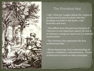 • 	
  Like	
  Vitruvius,	
  Laugier	
  places	
  the	
  origins	
  of	
  
architectural	
  forms	
  in	
  nature:	
  the	
  ﬁrst	
  
dwelling	
  was	
  built	
  in	
  the	
  forest,	
  with	
  
branches	
  and	
  trees.	
  	
  
• 	
  This	
  diﬀers	
  from	
  the	
  previous	
  theories	
  of	
  
Vitruvius	
  in	
  one	
  important	
  aspect:	
  the	
  hut	
  is	
  
an	
  abstract	
  concept	
  as	
  much	
  as	
  it	
  is	
  a	
  material	
  
construction.	
  	
  
• 	
  The	
  Primitive	
  Hut	
  represents	
  the	
  ﬁrst	
  
architectural	
  idea.	
  
• 	
  Shows	
  beginnings	
  of	
  an	
  understanding	
  of	
  
column,	
  entablature,	
  and	
  pediments.	
  	
  Future	
  
architecture	
  is	
  based	
  on	
  these	
  principles.	
  
 