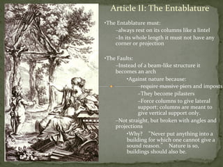 Article	
  II:	
  The	
  Entablature	
  
• The	
  Entablature	
  must:	
  
– always	
  rest	
  on	
  its	
  columns	
  like	
  a	
  lintel	
  
– In	
  its	
  whole	
  length	
  it	
  must	
  not	
  have	
  any	
  
corner	
  or	
  projection	
  
	
  
• The	
  Faults:	
  
– Instead	
  of	
  a	
  beam-­‐like	
  structure	
  it	
  
becomes	
  an	
  arch	
  
• Against	
  nature	
  because:	
  	
  
– require	
  massive	
  piers	
  and	
  imposts	
  
– They	
  become	
  pilasters	
  	
  
– Force	
  columns	
  to	
  give	
  lateral	
  
support;	
  columns	
  are	
  meant	
  to	
  
give	
  vertical	
  support	
  only.	
  
– Not	
  straight,	
  but	
  broken	
  with	
  angles	
  and	
  
projections	
  
• Why?	
  	
  “Never	
  put	
  anything	
  into	
  a	
  
building	
  for	
  which	
  one	
  cannot	
  give	
  a	
  
sound	
  reason.”	
  	
  Nature	
  is	
  so,	
  
buildings	
  should	
  also	
  be.	
  
	
  
 