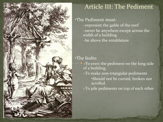Article	
  III:	
  The	
  Pediment	
  
• The	
  Pediment	
  must:	
  
– represent	
  the	
  gable	
  of	
  the	
  roof	
  	
  
– never	
  be	
  anywhere	
  except	
  across	
  the	
  
width	
  of	
  a	
  building.	
  	
  	
  
– be	
  above	
  the	
  entablature	
  
	
  
	
  
• The	
  faults:	
  
– To	
  erect	
  the	
  pediment	
  on	
  the	
  long	
  side	
  
of	
  a	
  building.	
  
– To	
  make	
  non-­‐triangular	
  pediments	
  
• Should	
  not	
  be	
  curved,	
  broken	
  nor	
  
scrolled	
  
– To	
  pile	
  pediments	
  on	
  top	
  of	
  each	
  other	
  
	
  
 