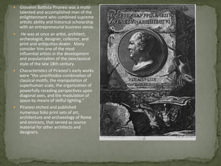 —  Giovanni	
  Ba)sta	
  Piranesi	
  was	
  a	
  mul3-­‐
talented	
  and	
  accomplished	
  man	
  of	
  the	
  
enlightenment	
  who	
  combined	
  supreme	
  
ar3s3c	
  ability	
  and	
  historical	
  scholarship	
  
with	
  an	
  entrepreneurial	
  business	
  sense.	
  	
  
—  	
  He	
  was	
  at	
  once	
  an	
  ar3st,	
  architect,	
  
archeologist,	
  designer,	
  collector,	
  and	
  
print	
  and	
  an3qui3es	
  dealer.	
  	
  Many	
  
consider	
  him	
  one	
  of	
  the	
  most	
  
inﬂuen3al	
  ar3sts	
  in	
  the	
  development	
  
and	
  populariza3on	
  of	
  the	
  neoclassical	
  
style	
  of	
  the	
  late	
  18th	
  century.	
  	
  
—  Characteris3cs	
  of	
  Piranesi’s	
  early	
  works	
  
were	
  “the	
  unorthodox	
  combina3on	
  of	
  
classical	
  mo3fs,	
  the	
  manipula3on	
  of	
  
superhuman	
  scale,	
  the	
  organiza3on	
  of	
  
powerfully	
  receding	
  perspec3ves	
  upon	
  
diagonal	
  axes,	
  and	
  the	
  modula3on	
  of	
  
space	
  by	
  means	
  of	
  skilful	
  ligh3ng.”	
  	
  
—  Piranesi	
  etched	
  and	
  published	
  
numerous	
  folio	
  print	
  sets	
  of	
  art,	
  
architecture	
  and	
  archaeology	
  of	
  Rome	
  
and	
  environs,	
  that	
  served	
  as	
  source	
  
material	
  for	
  other	
  architects	
  and	
  
designers.	
  	
  
 