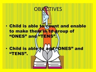 OBJECTIVES
• Child is able to count and enable
to make them in to group of
“ONES” and “TENS”.
• Child is able to add “ONES” and
“TENS”.
 