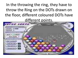 In the throwing the ring, they have to
throw the Ring on the DOTs drawn on
the floor, different coloured DOTs have
different points.
 
